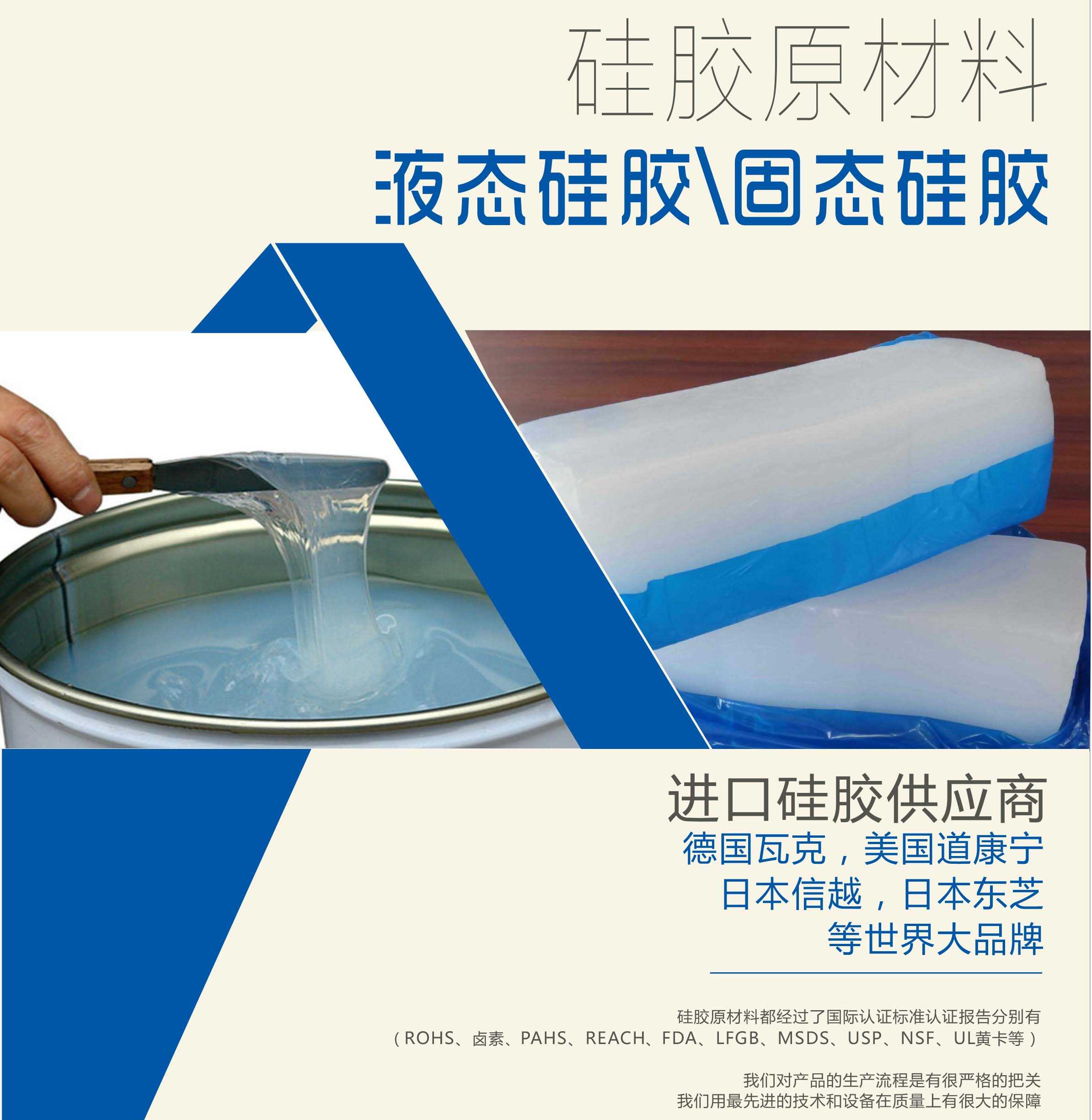 硅膠原材料按物理性質(zhì)來分可以分成固體硅膠和液體硅膠    我們的供貨渠道都是進口硅膠供應(yīng)商。    如：德國瓦克，美國道康寧，日本信越，日本東芝等世界大品牌。    我們的硅膠原材料都經(jīng)過了國際認證標(biāo)準(zhǔn)，認證報告分別有（ROHS、鹵素、PAHS、REACH、FDA、LFGB、MSDS、USP、NSF、UL黃卡等）。    我們對產(chǎn)品的生產(chǎn)流程是有很嚴格的把關(guān)，我們用最先進的技術(shù)和設(shè)備在質(zhì)量上有很大的保障