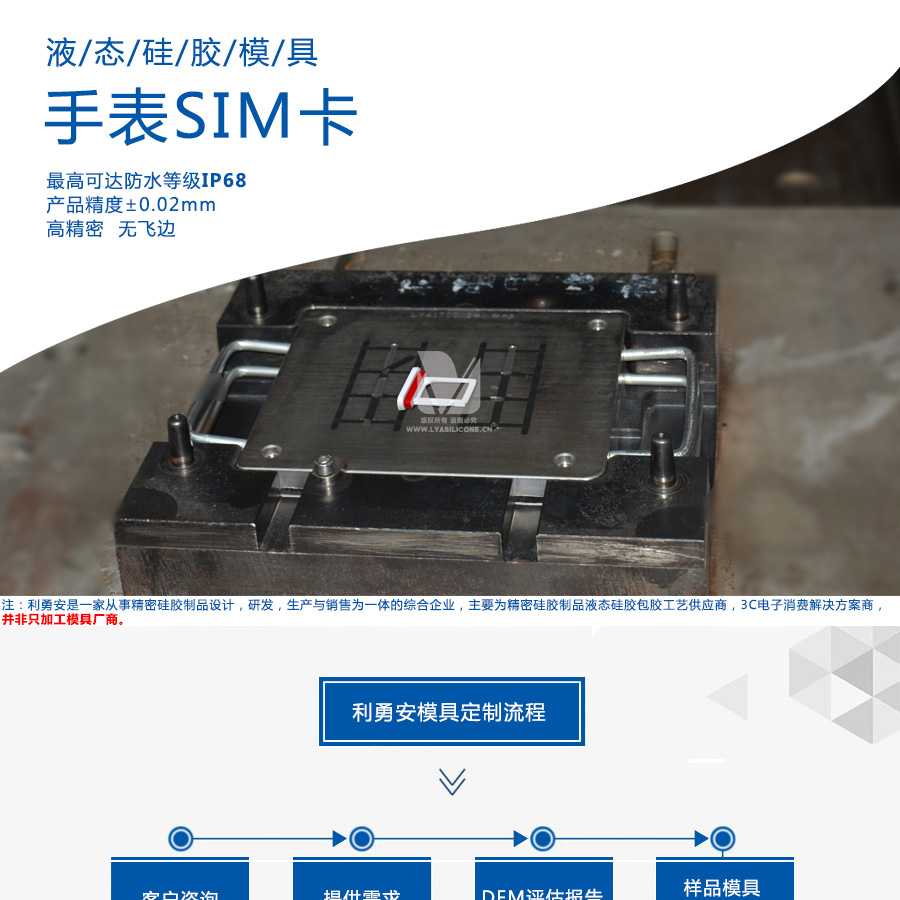 液態(tài)硅膠模具/手表SIM卡/最高可達(dá)防水等級IP68/產(chǎn)品精度+-0.02mm/高精密/無飛邊/利勇安是一家從事精密硅膠制品設(shè)計(jì)，研發(fā)，生產(chǎn)與銷售為一體的綜合企業(yè)，主要為精密硅膠制品液態(tài)硅膠包膠工藝供應(yīng)商，3C電子消費(fèi)解決方案商